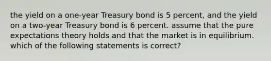 the yield on a one-year Treasury bond is 5 percent, and the yield on a two-year Treasury bond is 6 percent. assume that the pure expectations theory holds and that the market is in equilibrium. which of the following statements is correct?