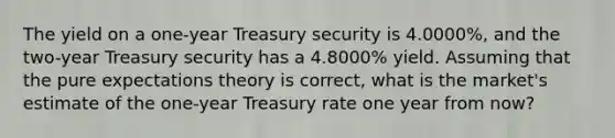 The yield on a one-year Treasury security is 4.0000%, and the two-year Treasury security has a 4.8000% yield. Assuming that the pure expectations theory is correct, what is the market's estimate of the one-year Treasury rate one year from now?