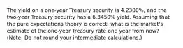 The yield on a one-year Treasury security is 4.2300%, and the two-year Treasury security has a 6.3450% yield. Assuming that the pure expectations theory is correct, what is the market's estimate of the one-year Treasury rate one year from now? (Note: Do not round your intermediate calculations.)