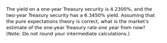 The yield on a one-year Treasury security is 4.2300%, and the two-year Treasury security has a 6.3450% yield. Assuming that the pure expectations theory is correct, what is the market's estimate of the one-year Treasury rate one year from now? (Note: Do not round your intermediate calculations.)