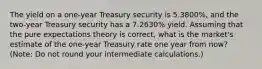 The yield on a one-year Treasury security is 5.3800%, and the two-year Treasury security has a 7.2630% yield. Assuming that the pure expectations theory is correct, what is the market's estimate of the one-year Treasury rate one year from now? (Note: Do not round your intermediate calculations.)