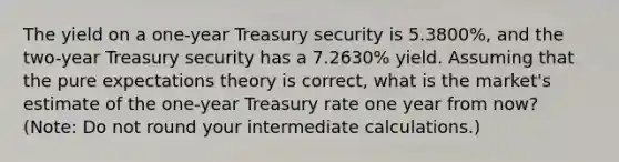 The yield on a one-year Treasury security is 5.3800%, and the two-year Treasury security has a 7.2630% yield. Assuming that the pure expectations theory is correct, what is the market's estimate of the one-year Treasury rate one year from now? (Note: Do not round your intermediate calculations.)