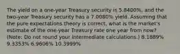 The yield on a one-year Treasury security is 5.8400%, and the two-year Treasury security has a 7.0080% yield. Assuming that the pure expectations theory is correct, what is the market's estimate of the one-year Treasury rate one year from now? (Note: Do not round your intermediate calculations.) 8.1889% 9.3353% 6.9606% 10.3999%