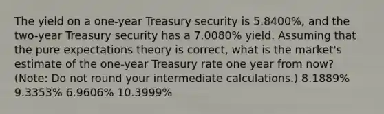 The yield on a one-year Treasury security is 5.8400%, and the two-year Treasury security has a 7.0080% yield. Assuming that the pure expectations theory is correct, what is the market's estimate of the one-year Treasury rate one year from now? (Note: Do not round your intermediate calculations.) 8.1889% 9.3353% 6.9606% 10.3999%