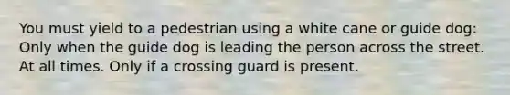 You must yield to a pedestrian using a white cane or guide dog: Only when the guide dog is leading the person across the street. At all times. Only if a crossing guard is present.