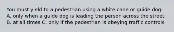 You must yield to a pedestrian using a white cane or guide dog: A. only when a guide dog is leading the person across the street B. at all times C. only if the pedestrian is obeying traffic controls