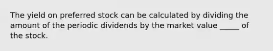 The yield on preferred stock can be calculated by dividing the amount of the periodic dividends by the market value _____ of the stock.