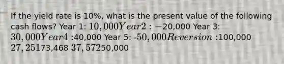 If the yield rate is 10%, what is the present value of the following cash flows? Year 1: 10,000 Year 2: -20,000 Year 3: 30,000 Year 4:40,000 Year 5: -50,000 Reversion:100,000 27,25173,468 37,57250,000