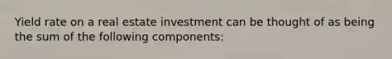 Yield rate on a real estate investment can be thought of as being the sum of the following components: