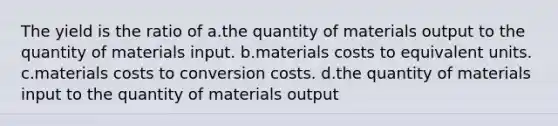 The yield is the ratio of a.the quantity of materials output to the quantity of materials input. b.materials costs to equivalent units. c.materials costs to conversion costs. d.the quantity of materials input to the quantity of materials output