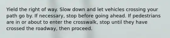 Yield the right of way. Slow down and let vehicles crossing your path go by. If necessary, stop before going ahead. If pedestrians are in or about to enter the crosswalk, stop until they have crossed the roadway, then proceed.