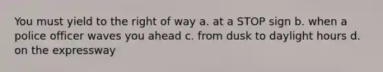 You must yield to the right of way a. at a STOP sign b. when a police officer waves you ahead c. from dusk to daylight hours d. on the expressway