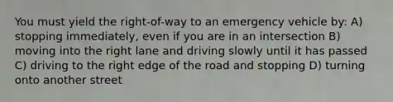 You must yield the right-of-way to an emergency vehicle by: A) stopping immediately, even if you are in an intersection B) moving into the right lane and driving slowly until it has passed C) driving to the right edge of the road and stopping D) turning onto another street