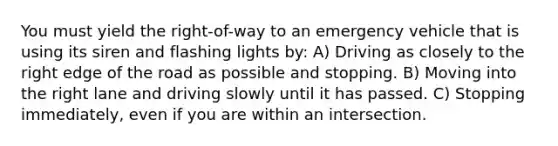 You must yield the right-of-way to an emergency vehicle that is using its siren and flashing lights by: A) Driving as closely to the right edge of the road as possible and stopping. B) Moving into the right lane and driving slowly until it has passed. C) Stopping immediately, even if you are within an intersection.