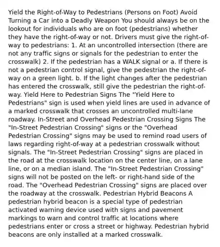 Yield the Right-of-Way to Pedestrians (Persons on Foot) Avoid Turning a Car into a Deadly Weapon You should always be on the lookout for individuals who are on foot (pedestrians) whether they have the right-of-way or not. Drivers must give the right-of-way to pedestrians: 1. At an uncontrolled intersection (there are not any traffic signs or signals for the pedestrian to enter the crosswalk) 2. If the pedestrian has a WALK signal or a. If there is not a pedestrian control signal, give the pedestrian the right-of-way on a green light. b. If the light changes after the pedestrian has entered the crosswalk, still give the pedestrian the right-of-way. Yield Here to Pedestrian Signs The "Yield Here to Pedestrians" sign is used when yield lines are used in advance of a marked crosswalk that crosses an uncontrolled multi-lane roadway. In-Street and Overhead Pedestrian Crossing Signs The "In-Street Pedestrian Crossing" signs or the "Overhead Pedestrian Crossing" signs may be used to remind road users of laws regarding right-of-way at a pedestrian crosswalk without signals. The "In-Street Pedestrian Crossing" signs are placed in the road at the crosswalk location on the center line, on a lane line, or on a median island. The "In-Street Pedestrian Crossing" signs will not be posted on the left- or right-hand side of the road. The "Overhead Pedestrian Crossing" signs are placed over the roadway at the crosswalk. Pedestrian Hybrid Beacons A pedestrian hybrid beacon is a special type of pedestrian activated warning device used with signs and pavement markings to warn and control traffic at locations where pedestrians enter or cross a street or highway. Pedestrian hybrid beacons are only installed at a marked crosswalk.