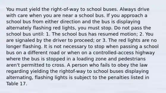 You must yield the right-of-way to school buses. Always drive with care when you are near a school bus. If you approach a school bus from either direction and the bus is displaying alternately flashing red lights, you must stop. Do not pass the school bus until: 1. The school bus has resumed motion; 2. You are signaled by the driver to proceed; or 3. The red lights are no longer flashing. It is not necessary to stop when passing a school bus on a different road or when on a controlled-access highway where the bus is stopped in a loading zone and pedestrians aren't permitted to cross. A person who fails to obey the law regarding yielding the rightof-way to school buses displaying alternating, flashing lights is subject to the penalties listed in Table 17.