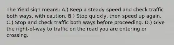 The Yield sign means: A.) Keep a steady speed and check traffic both ways, with caution. B.) Stop quickly, then speed up again. C.) Stop and check traffic both ways before proceeding. D.) Give the right-of-way to traffic on the road you are entering or crossing.