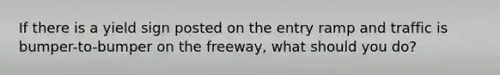 If there is a yield sign posted on the entry ramp and traffic is bumper-to-bumper on the freeway, what should you do?