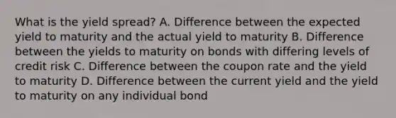 What is the yield spread? A. Difference between the expected yield to maturity and the actual yield to maturity B. Difference between the yields to maturity on bonds with differing levels of credit risk C. Difference between the coupon rate and the yield to maturity D. Difference between the current yield and the yield to maturity on any individual bond