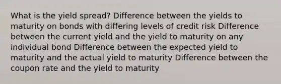 What is the yield spread? Difference between the yields to maturity on bonds with differing levels of credit risk Difference between the current yield and the yield to maturity on any individual bond Difference between the expected yield to maturity and the actual yield to maturity Difference between the coupon rate and the yield to maturity