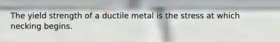 The yield strength of a ductile metal is the stress at which necking begins.