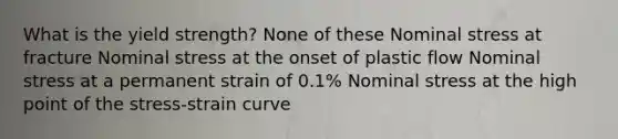 What is the yield strength? None of these Nominal stress at fracture Nominal stress at the onset of plastic flow Nominal stress at a permanent strain of 0.1% Nominal stress at the high point of the stress-strain curve