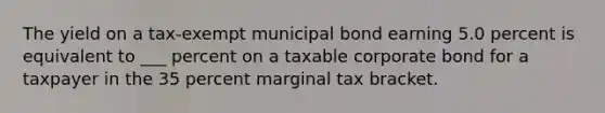 The yield on a tax-exempt municipal bond earning 5.0 percent is equivalent to ___ percent on a taxable corporate bond for a taxpayer in the 35 percent marginal tax bracket.