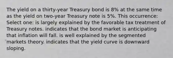 The yield on a thirty-year Treasury bond is 8% at the same time as the yield on two-year Treasury note is 5%. This occurrence: Select one: is largely explained by the favorable tax treatment of Treasury notes. indicates that the bond market is anticipating that inflation will fall. is well explained by the segmented markets theory. indicates that the yield curve is downward sloping.