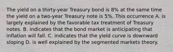 The yield on a thirty-year Treasury bond is 8% at the same time the yield on a two-year Treasury note is 5%. This occurrence A. is largely explained by the favorable tax treatment of Treasury notes. B. indicates that the bond market is anticipating that inflation will fall. C. indicates that the yield curve is downward sloping D. is well explained by the segmented markets theory.