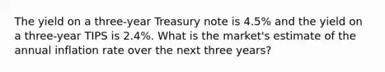 The yield on a three-year Treasury note is 4.5% and the yield on a three-year TIPS is 2.4%. What is the market's estimate of the annual inflation rate over the next three years?