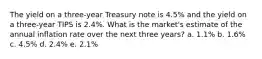 The yield on a three-year Treasury note is 4.5% and the yield on a three-year TIPS is 2.4%. What is the market's estimate of the annual inflation rate over the next three years? a. 1.1% b. 1.6% c. 4.5% d. 2.4% e. 2.1%