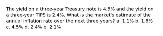 The yield on a three-year Treasury note is 4.5% and the yield on a three-year TIPS is 2.4%. What is the market's estimate of the annual inflation rate over the next three years? a. 1.1% b. 1.6% c. 4.5% d. 2.4% e. 2.1%