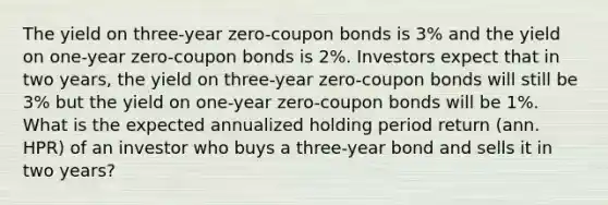 The yield on three-year zero-coupon bonds is 3% and the yield on one-year zero-coupon bonds is 2%. Investors expect that in two years, the yield on three-year zero-coupon bonds will still be 3% but the yield on one-year zero-coupon bonds will be 1%. What is the expected annualized holding period return (ann. HPR) of an investor who buys a three-year bond and sells it in two years?