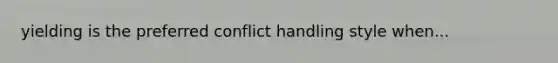 yielding is the preferred conflict handling style when...