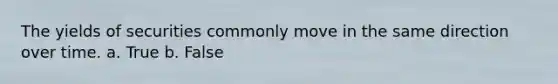 The yields of securities commonly move in the same direction over time. a. True b. False