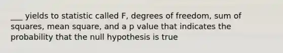 ___ yields to statistic called F, degrees of freedom, sum of squares, mean square, and a p value that indicates the probability that the null hypothesis is true