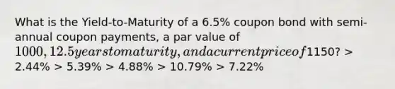 What is the Yield-to-Maturity of a 6.5% coupon bond with semi-annual coupon payments, a par value of 1000, 12.5 years to maturity, and a current price of1150? > 2.44% > 5.39% > 4.88% > 10.79% > 7.22%