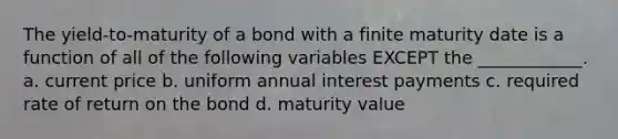 The yield-to-maturity of a bond with a finite maturity date is a function of all of the following variables EXCEPT the ____________. a. current price b. uniform annual interest payments c. required rate of return on the bond d. maturity value