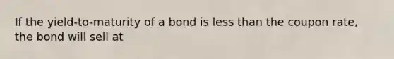 If the yield-to-maturity of a bond is less than the coupon rate, the bond will sell at