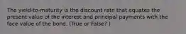 The yield-to-maturity is the discount rate that equates the present value of the interest and principal payments with the face value of the bond. (True or False? )