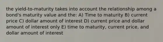 the yield-to-maturity takes into account the relationship among a bond's maturity value and the: A) Time to maturity B) current price C) dollar amount of interest D) current price and dollar amount of interest only E) time to maturity, current price, and dollar amount of interest