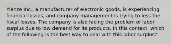 Yienze Inc., a manufacturer of electronic goods, is experiencing financial losses, and company management is trying to less the fiscal losses. The company is also facing the problem of labor surplus due to low demand for its products. In this context, which of the following is the best way to deal with this labor surplus?