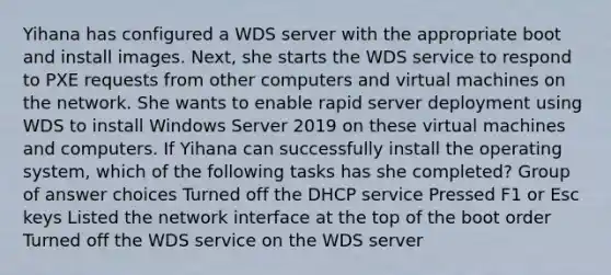 Yihana has configured a WDS server with the appropriate boot and install images. Next, she starts the WDS service to respond to PXE requests from other computers and virtual machines on the network. She wants to enable rapid server deployment using WDS to install Windows Server 2019 on these virtual machines and computers. If Yihana can successfully install the operating system, which of the following tasks has she completed? Group of answer choices Turned off the DHCP service Pressed F1 or Esc keys Listed the network interface at the top of the boot order Turned off the WDS service on the WDS server