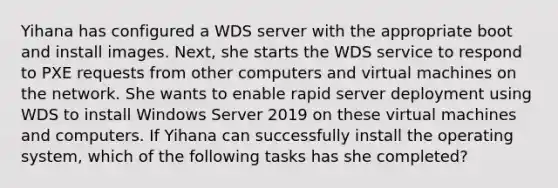 Yihana has configured a WDS server with the appropriate boot and install images. Next, she starts the WDS service to respond to PXE requests from other computers and virtual machines on the network. She wants to enable rapid server deployment using WDS to install Windows Server 2019 on these virtual machines and computers. If Yihana can successfully install the operating system, which of the following tasks has she completed?