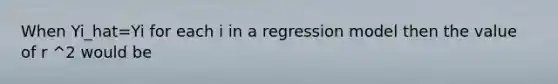 When Yi_hat=Yi for each i in a regression model then the value of r ^2 would be