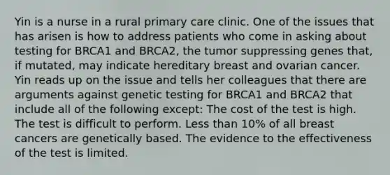 Yin is a nurse in a rural primary care clinic. One of the issues that has arisen is how to address patients who come in asking about testing for BRCA1 and BRCA2, the tumor suppressing genes that, if mutated, may indicate hereditary breast and ovarian cancer. Yin reads up on the issue and tells her colleagues that there are arguments against genetic testing for BRCA1 and BRCA2 that include all of the following except: The cost of the test is high. The test is difficult to perform. Less than 10% of all breast cancers are genetically based. The evidence to the effectiveness of the test is limited.