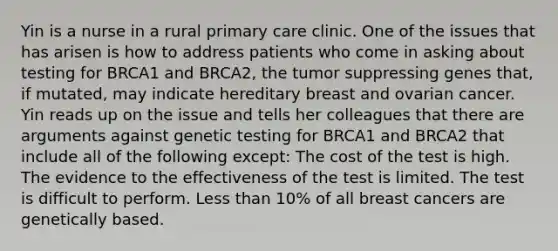 Yin is a nurse in a rural primary care clinic. One of the issues that has arisen is how to address patients who come in asking about testing for BRCA1 and BRCA2, the tumor suppressing genes that, if mutated, may indicate hereditary breast and ovarian cancer. Yin reads up on the issue and tells her colleagues that there are arguments against genetic testing for BRCA1 and BRCA2 that include all of the following except: The cost of the test is high. The evidence to the effectiveness of the test is limited. The test is difficult to perform. Less than 10% of all breast cancers are genetically based.