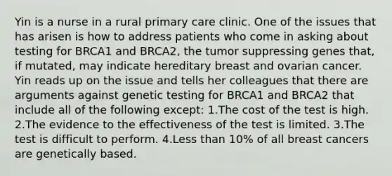 Yin is a nurse in a rural primary care clinic. One of the issues that has arisen is how to address patients who come in asking about testing for BRCA1 and BRCA2, the tumor suppressing genes that, if mutated, may indicate hereditary breast and ovarian cancer. Yin reads up on the issue and tells her colleagues that there are arguments against genetic testing for BRCA1 and BRCA2 that include all of the following except: 1.The cost of the test is high. 2.The evidence to the effectiveness of the test is limited. 3.The test is difficult to perform. 4.Less than 10% of all breast cancers are genetically based.