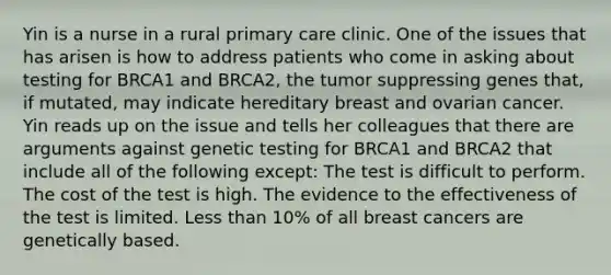 Yin is a nurse in a rural primary care clinic. One of the issues that has arisen is how to address patients who come in asking about testing for BRCA1 and BRCA2, the tumor suppressing genes that, if mutated, may indicate hereditary breast and ovarian cancer. Yin reads up on the issue and tells her colleagues that there are arguments against genetic testing for BRCA1 and BRCA2 that include all of the following except: The test is difficult to perform. The cost of the test is high. The evidence to the effectiveness of the test is limited. <a href='https://www.questionai.com/knowledge/k7BtlYpAMX-less-than' class='anchor-knowledge'>less than</a> 10% of all breast cancers are genetically based.