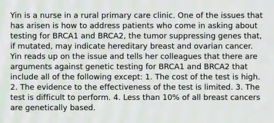 Yin is a nurse in a rural primary care clinic. One of the issues that has arisen is how to address patients who come in asking about testing for BRCA1 and BRCA2, the tumor suppressing genes that, if mutated, may indicate hereditary breast and ovarian cancer. Yin reads up on the issue and tells her colleagues that there are arguments against genetic testing for BRCA1 and BRCA2 that include all of the following except: 1. The cost of the test is high. 2. The evidence to the effectiveness of the test is limited. 3. The test is difficult to perform. 4. Less than 10% of all breast cancers are genetically based.